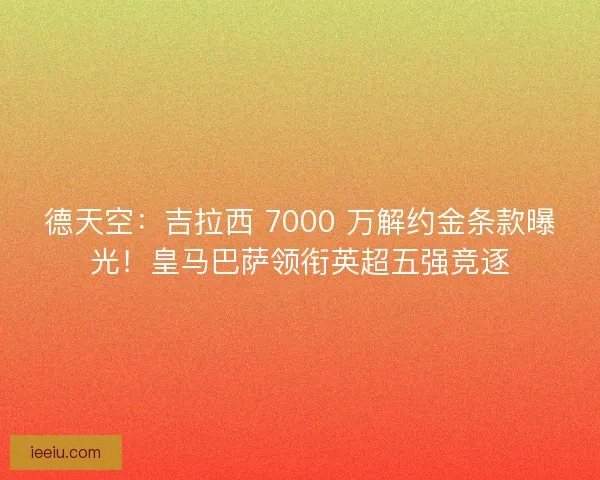 德天空：吉拉西 7000 万解约金条款曝光！皇马巴萨领衔英超五强竞逐