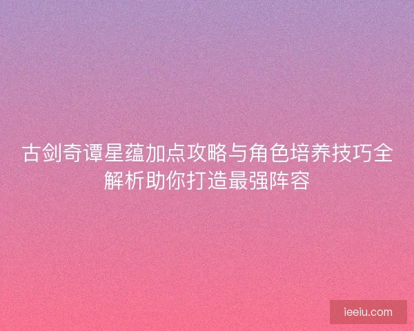 古剑奇谭星蕴加点攻略与角色培养技巧全解析助你打造最强阵容