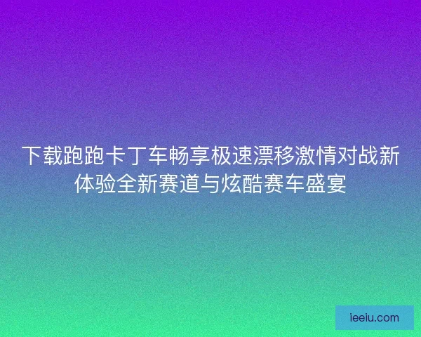 下载跑跑卡丁车畅享极速漂移激情对战新体验全新赛道与炫酷赛车盛宴