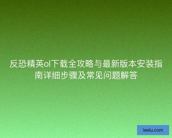 反恐精英ol下载全攻略与最新版本安装指南详细步骤及常见问题解答