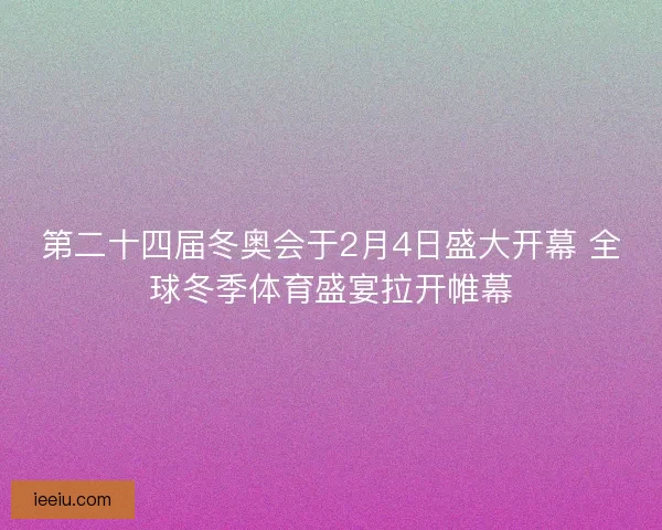 第二十四届冬奥会于2月4日盛大开幕 全球冬季体育盛宴拉开帷幕