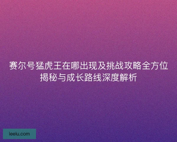 赛尔号猛虎王在哪出现及挑战攻略全方位揭秘与成长路线深度解析