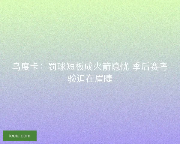 乌度卡：罚球短板成火箭隐忧 季后赛考验迫在眉睫