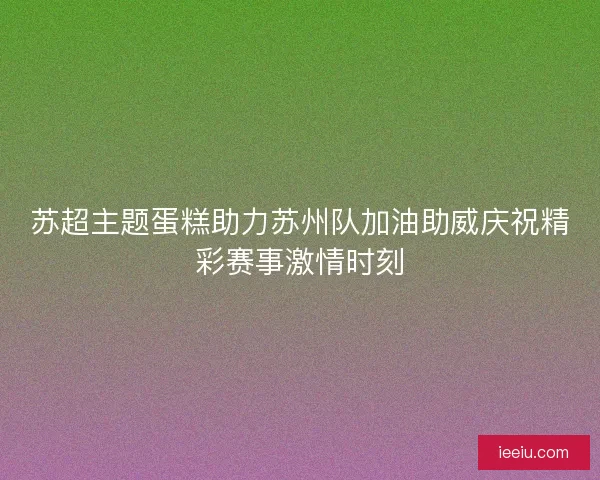 苏超主题蛋糕助力苏州队加油助威庆祝精彩赛事激情时刻