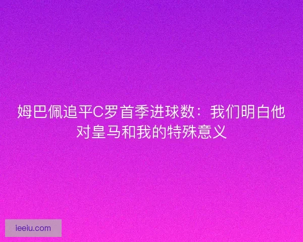 姆巴佩追平C罗首季进球数：我们明白他对皇马和我的特殊意义