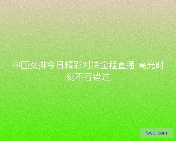 中国女排今日精彩对决全程直播 高光时刻不容错过