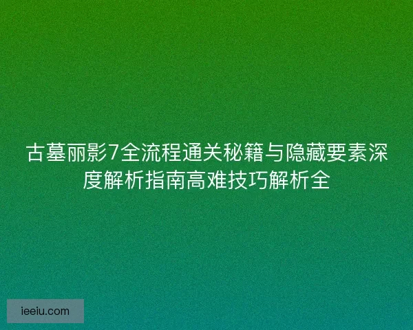 古墓丽影7全流程通关秘籍与隐藏要素深度解析指南高难技巧解析全