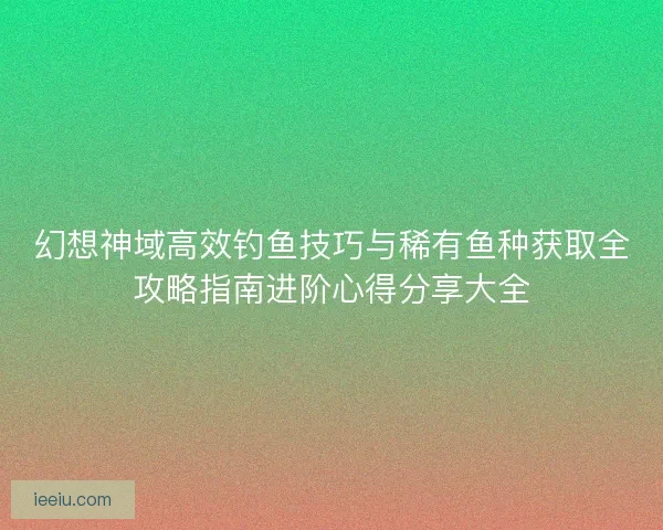 幻想神域高效钓鱼技巧与稀有鱼种获取全攻略指南进阶心得分享大全