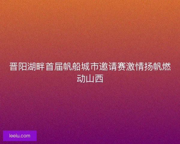 晋阳湖畔首届帆船城市邀请赛激情扬帆燃动山西