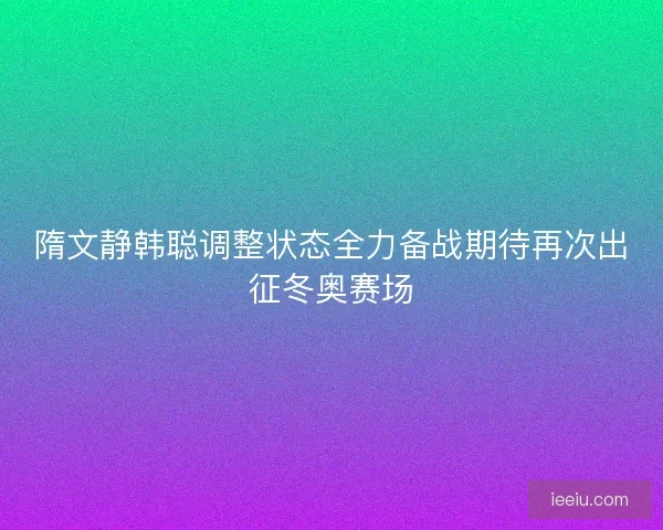 隋文静韩聪调整状态全力备战期待再次出征冬奥赛场