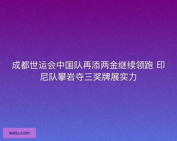 成都世运会中国队再添两金继续领跑 印尼队攀岩夺三奖牌展实力