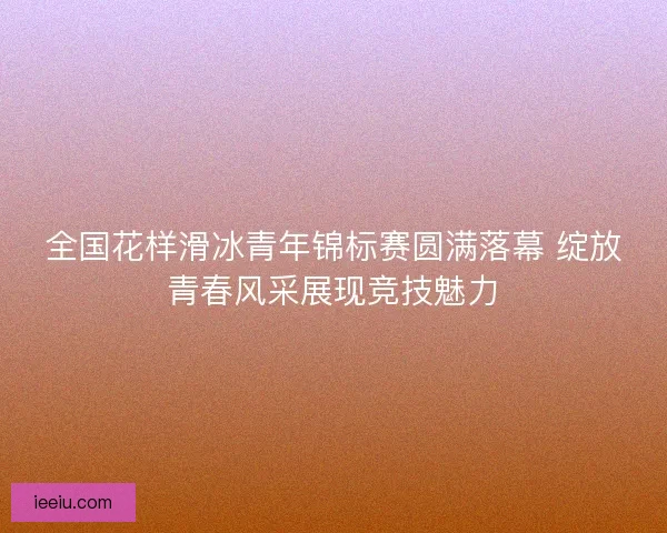 全国花样滑冰青年锦标赛圆满落幕 绽放青春风采展现竞技魅力