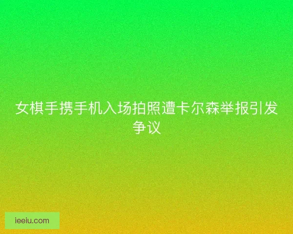 女棋手携手机入场拍照遭卡尔森举报引发争议
